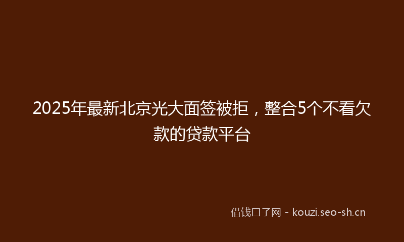 2025年最新北京光大面签被拒，整合5个不看欠款的贷款平台