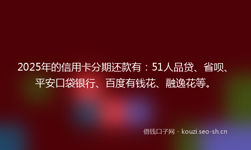 2025年的信用卡分期还款有：51人品贷、省呗、平安口袋银行、百度有钱花、融逸花等。