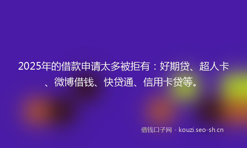2025年的借款申请太多被拒有:好期贷、超人卡、微博借钱、快贷通、信用卡贷等。