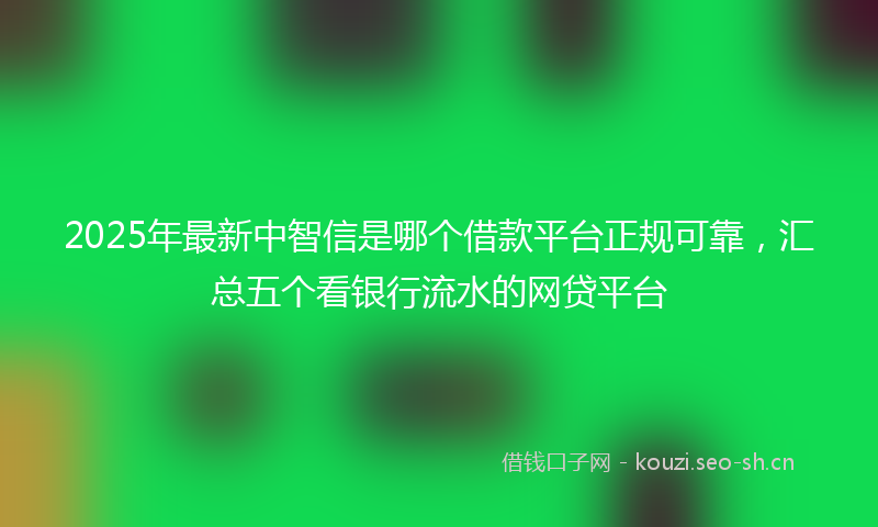 2025年最新中智信是哪个借款平台正规可靠，汇总五个看银行流水的网贷平台