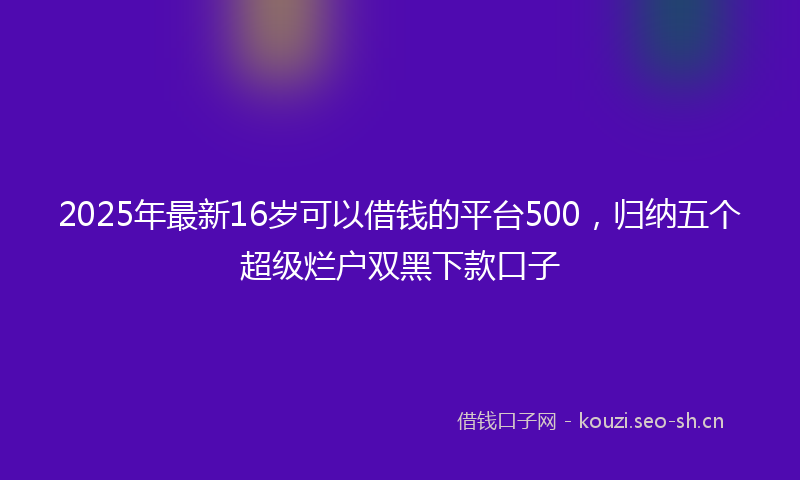 2025年最新16岁可以借钱的平台500，归纳五个超级烂户双黑下款口子