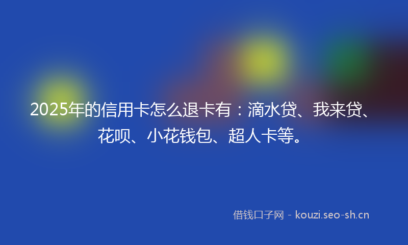 2025年的信用卡怎么退卡有:滴水贷、我来贷、花呗、小花钱包、超人卡等。