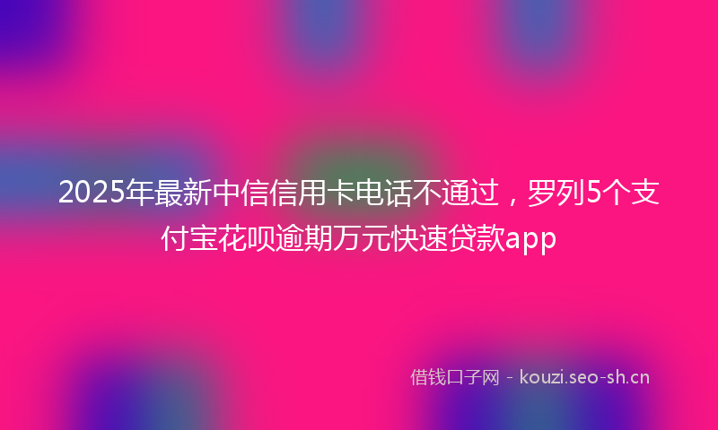 2025年最新中信信用卡电话不通过，罗列5个支付宝花呗逾期万元快速贷款app