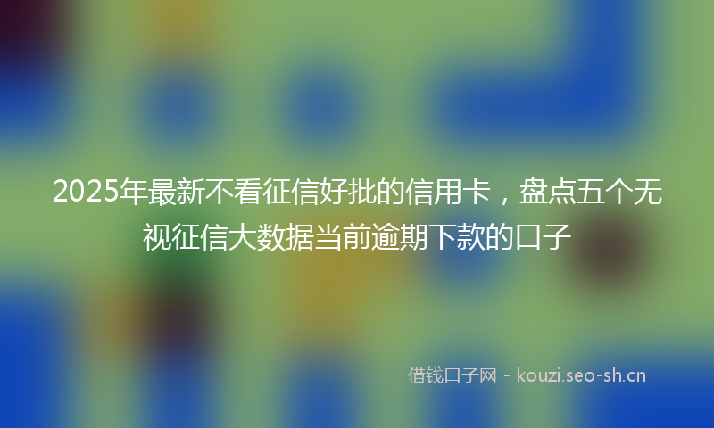 2025年最新不看征信好批的信用卡，盘点五个无视征信大数据当前逾期下款的口子