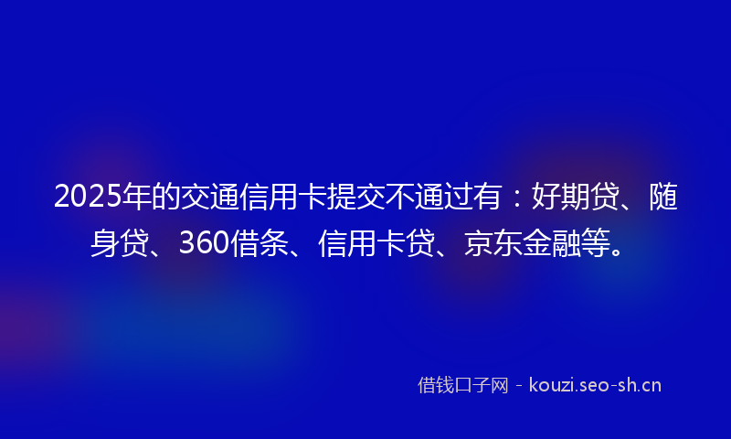 2025年的交通信用卡提交不通过有：好期贷、随身贷、360借条、信用卡贷、京东金融等。