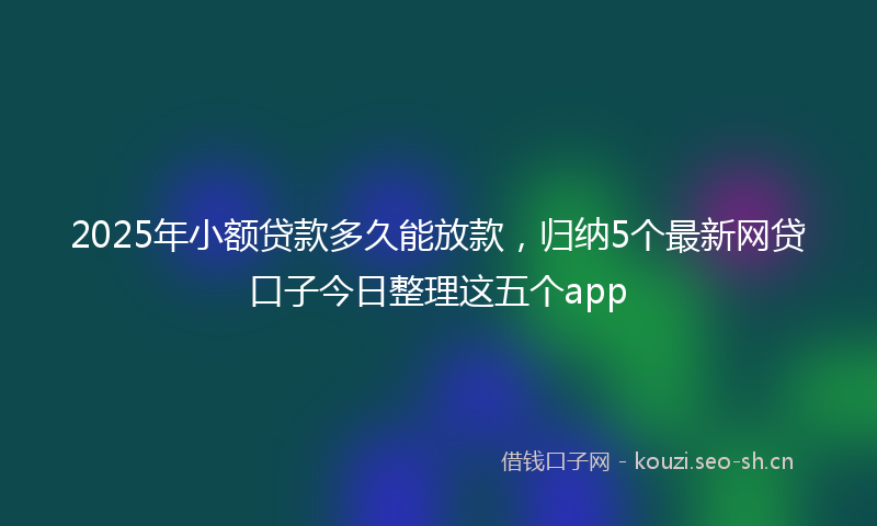 2025年小额贷款多久能放款，归纳5个最新网贷口子今日整理这五个app