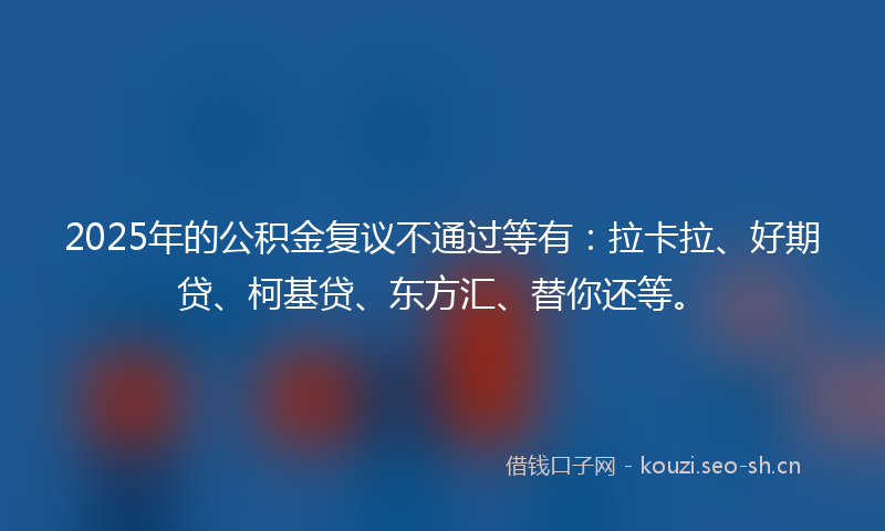 2025年的公积金复议不通过等有:拉卡拉、好期贷、柯基贷、东方汇、替你还等。