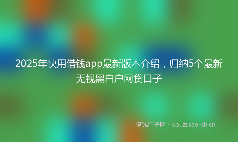 2025年快用借钱app最新版本介绍，归纳5个最新无视黑白户网贷口子
