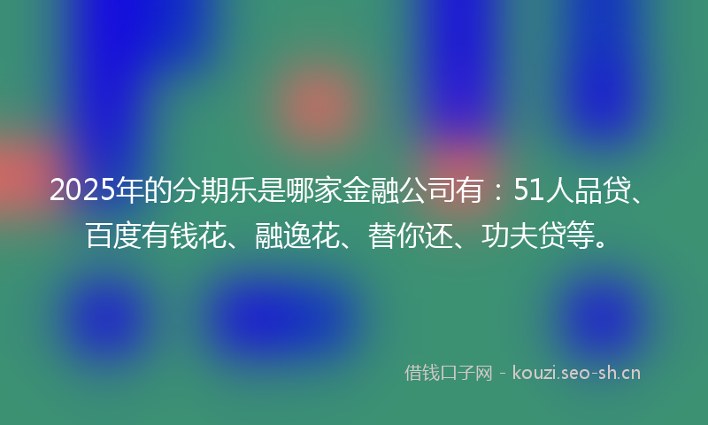 2025年的分期乐是哪家金融公司有：51人品贷、百度有钱花、融逸花、替你还、功夫贷等。