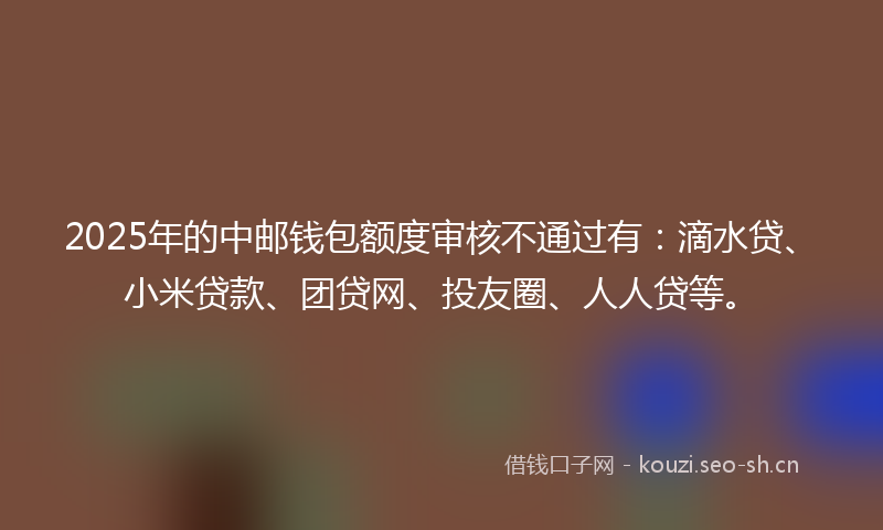 2025年的中邮钱包额度审核不通过有：滴水贷、小米贷款、团贷网、投友圈、人人贷等。