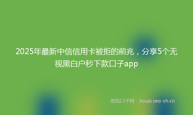 2025年最新中信信用卡被拒的前兆，分享5个无视黑白户秒下款口子app