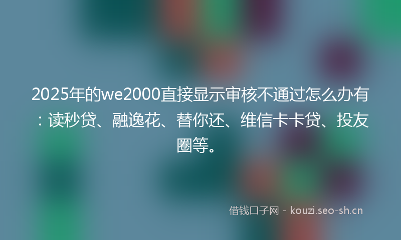 2025年的we2000直接显示审核不通过怎么办有：读秒贷、融逸花、替你还、维信卡卡贷、投友圈等。