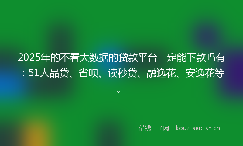 2025年的不看大数据的贷款平台一定能下款吗有：51人品贷、省呗、读秒贷、融逸花、安逸花等。