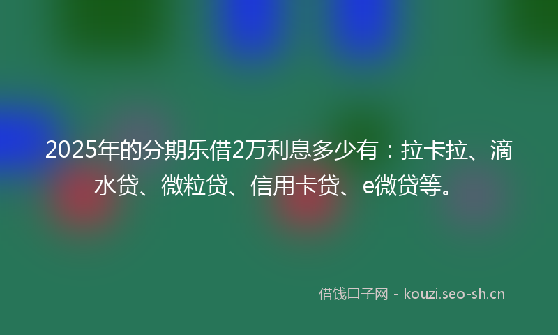2025年的分期乐借2万利息多少有：拉卡拉、滴水贷、微粒贷、信用卡贷、e微贷等。