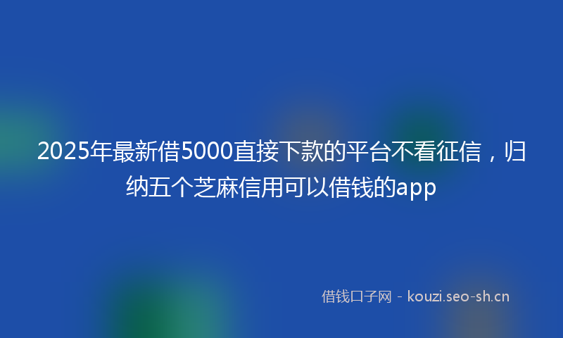 2025年最新借5000直接下款的平台不看征信，归纳五个芝麻信用可以借钱的app