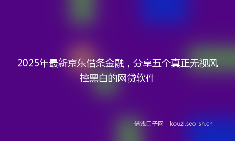 2025年最新京东借条金融，分享五个真正无视风控黑白的网贷软件