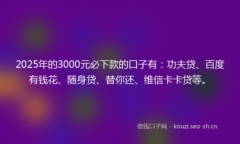 2025年的3000元必下款的口子有：功夫贷、百度有钱花、随身贷、替你还、维信卡卡贷等。