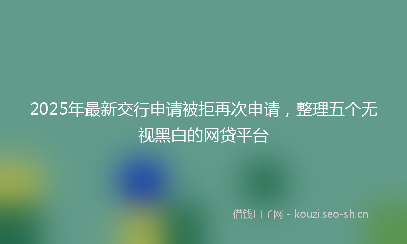 2025年最新交行申请被拒再次申请，整理五个无视黑白的网贷平台