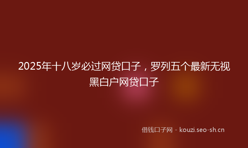 2025年十八岁必过网贷口子，罗列五个最新无视黑白户网贷口子