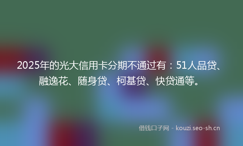 2025年的光大信用卡分期不通过有：51人品贷、融逸花、随身贷、柯基贷、快贷通等。