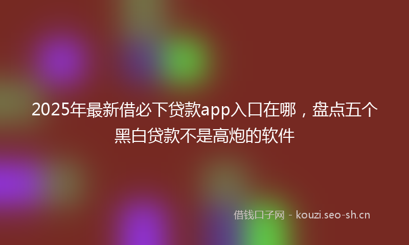 2025年最新借必下贷款app入口在哪，盘点五个黑白贷款不是高炮的软件