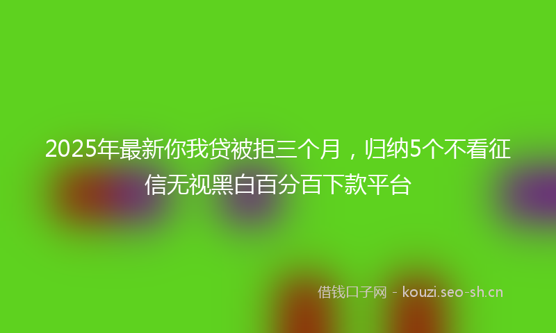 2025年最新你我贷被拒三个月，归纳5个不看征信无视黑白百分百下款平台