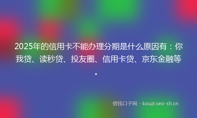 2025年的信用卡不能办理分期是什么原因有：你我贷、读秒贷、投友圈、信用卡贷、京东金融等。