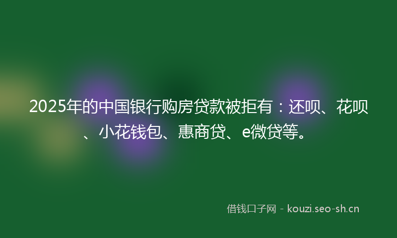2025年的中国银行购房贷款被拒有：还呗、花呗、小花钱包、惠商贷、e微贷等。