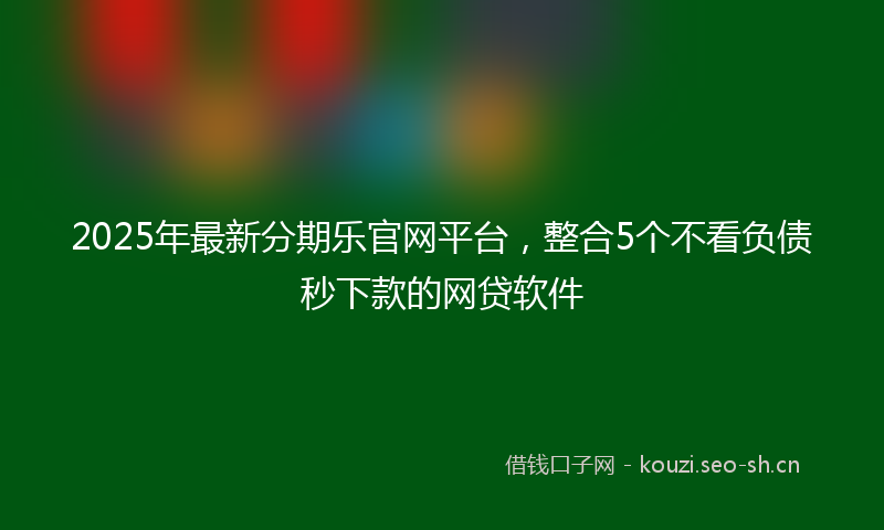 2025年最新分期乐官网平台，整合5个不看负债秒下款的网贷软件