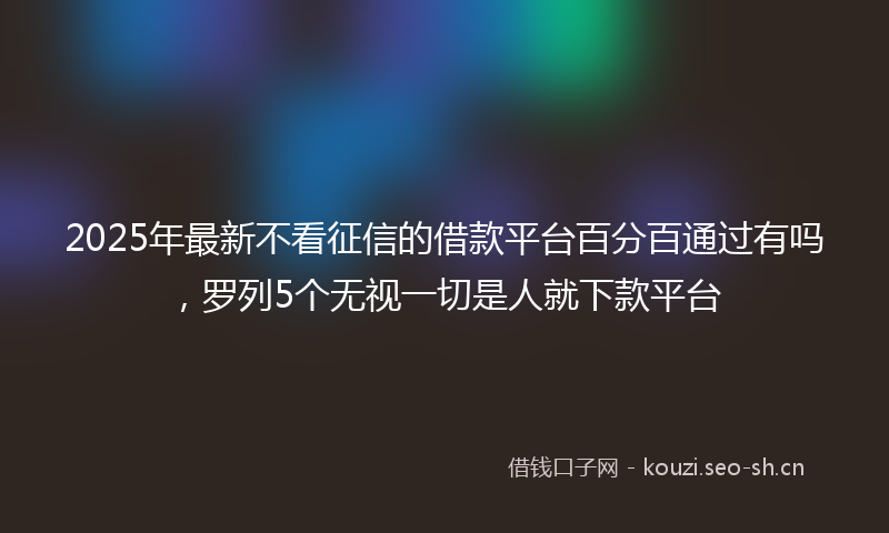 2025年最新不看征信的借款平台百分百通过有吗，罗列5个无视一切是人就下款平台