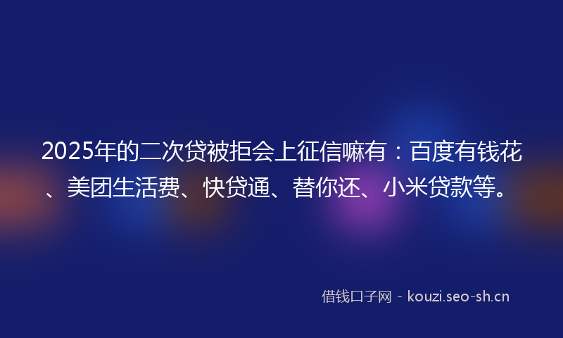 2025年的二次贷被拒会上征信嘛有：百度有钱花、美团生活费、快贷通、替你还、小米贷款等。