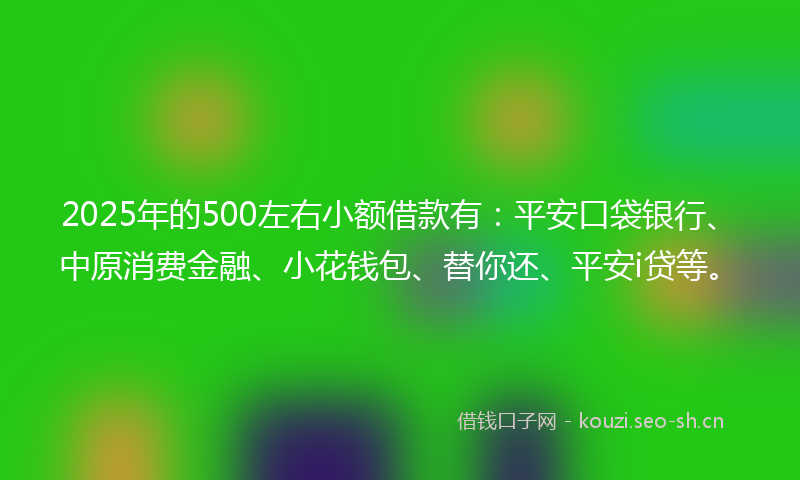 2025年的500左右小额借款有：平安口袋银行、中原消费金融、小花钱包、替你还、平安i贷等。