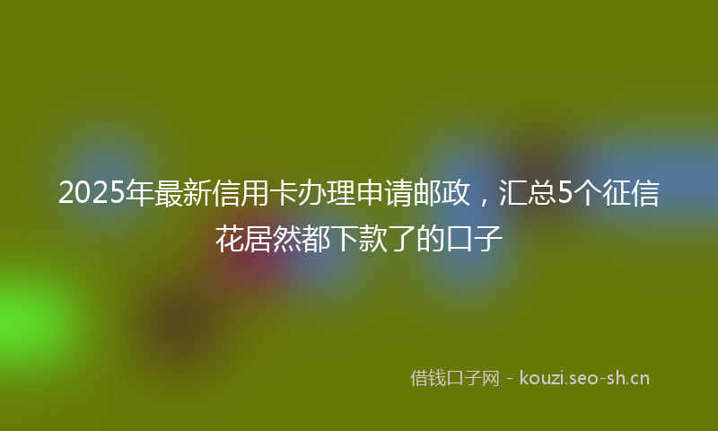 2025年最新信用卡办理申请邮政,汇总5个征信花居然都下款了的口子