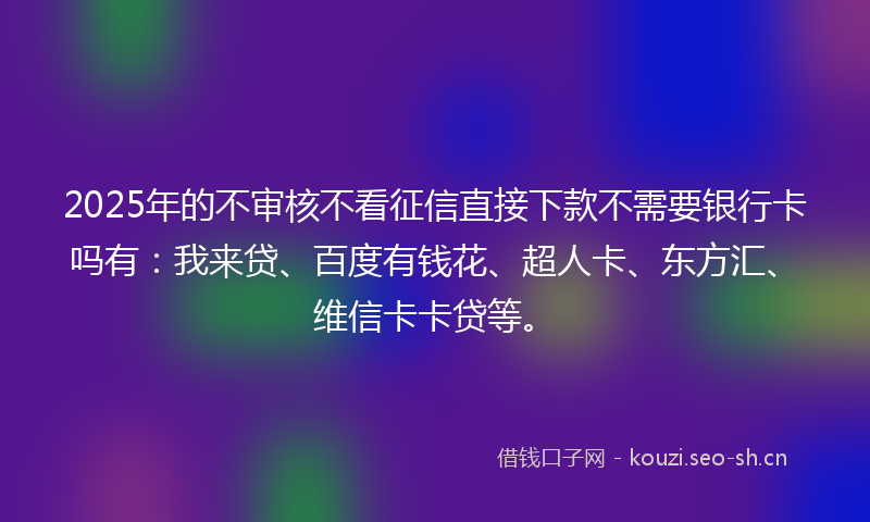 2025年的不审核不看征信直接下款不需要银行卡吗有：我来贷、百度有钱花、超人卡、东方汇、维信卡卡贷等。