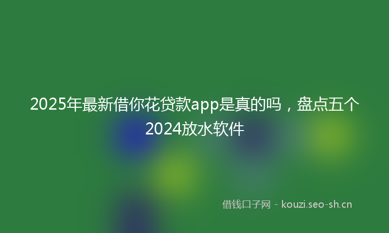 2025年最新借你花贷款app是真的吗，盘点五个2024放水软件