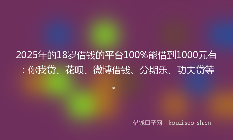 2025年的18岁借钱的平台100%能借到1000元有：你我贷、花呗、微博借钱、分期乐、功夫贷等。