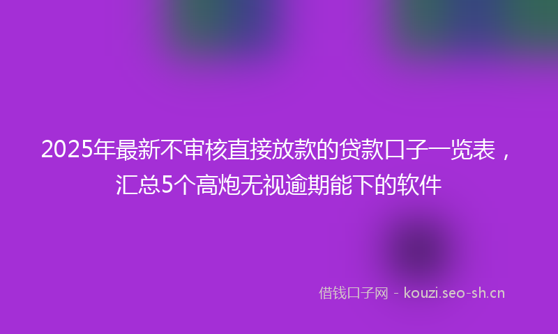 2025年最新不审核直接放款的贷款口子一览表，汇总5个高炮无视逾期能下的软件