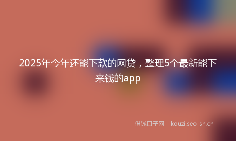 2025年今年还能下款的网贷，整理5个最新能下来钱的app