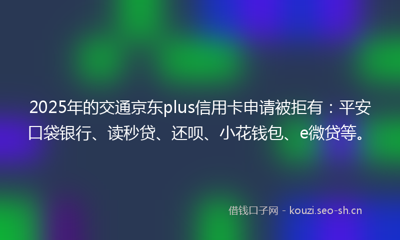 2025年的交通京东plus信用卡申请被拒有：平安口袋银行、读秒贷、还呗、小花钱包、e微贷等。
