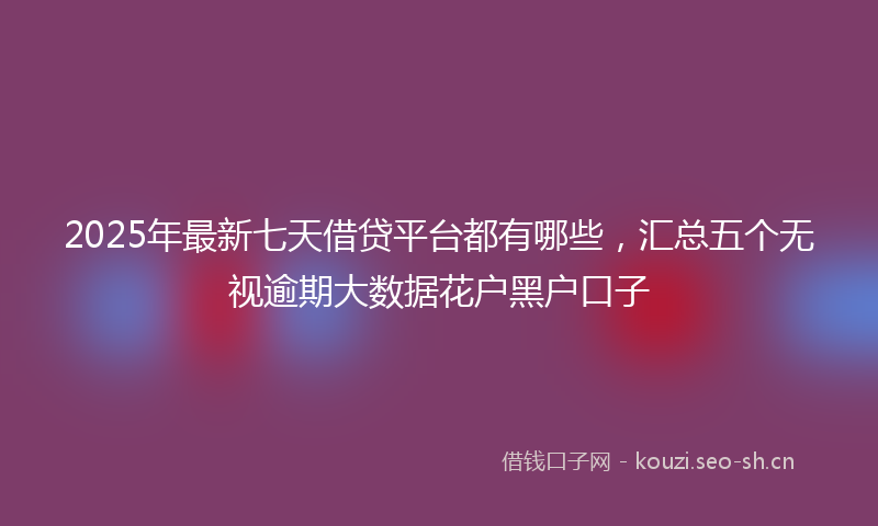 2025年最新七天借贷平台都有哪些，汇总五个无视逾期大数据花户黑户口子