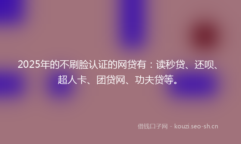 2025年的不刷脸认证的网贷有：读秒贷、还呗、超人卡、团贷网、功夫贷等。