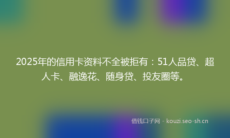 2025年的信用卡资料不全被拒有：51人品贷、超人卡、融逸花、随身贷、投友圈等。