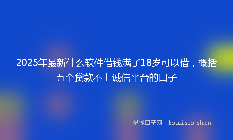 2025年最新什么软件借钱满了18岁可以借，概括五个贷款不上诚信平台的口子
