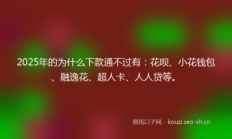 2025年的为什么下款通不过有：花呗、小花钱包、融逸花、超人卡、人人贷等。