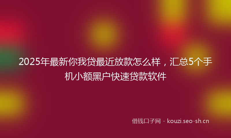 2025年最新你我贷最近放款怎么样,汇总5个手机小额黑户快速贷款软件
