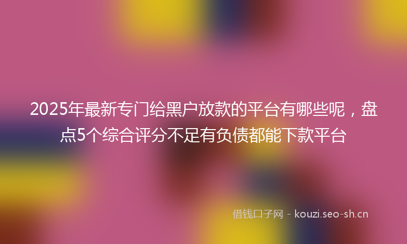 2025年最新专门给黑户放款的平台有哪些呢，盘点5个综合评分不足有负债都能下款平台