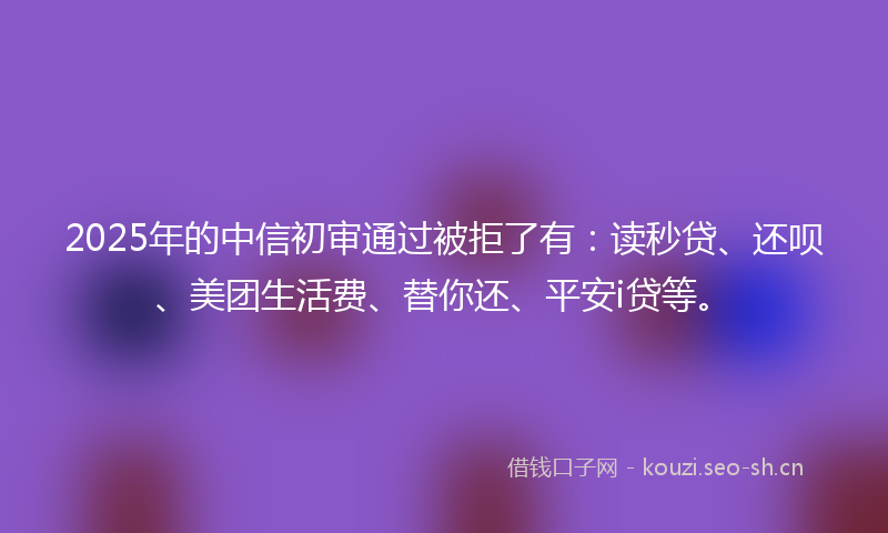 2025年的中信初审通过被拒了有：读秒贷、还呗、美团生活费、替你还、平安i贷等。