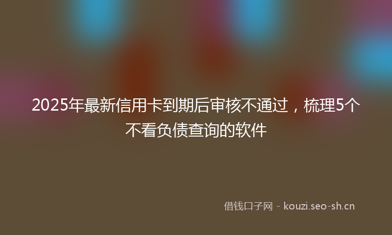2025年最新信用卡到期后审核不通过，梳理5个不看负债查询的软件