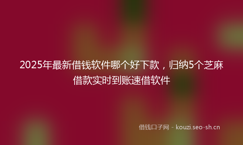 2025年最新借钱软件哪个好下款，归纳5个芝麻借款实时到账速借软件