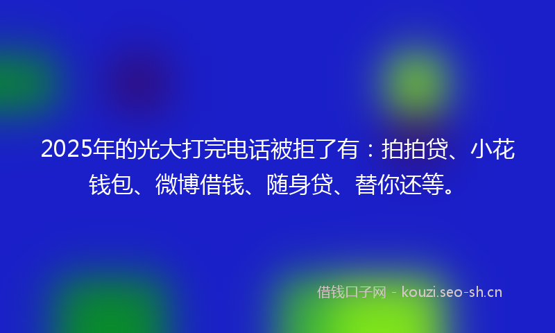 2025年的光大打完电话被拒了有：拍拍贷、小花钱包、微博借钱、随身贷、替你还等。
